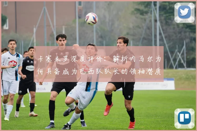 卡塞米罗深度评价：解析内马尔为何具备成为巴西队队长的领袖潜质