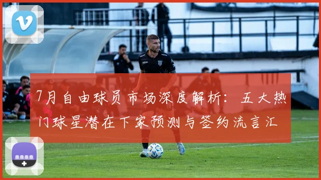 7月自由球员市场深度解析：五大热门球星潜在下家预测与签约流言汇总