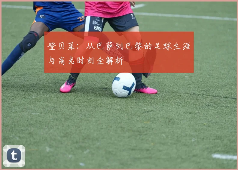 登贝莱:从巴萨到巴黎的足球生涯与高光时刻全解析