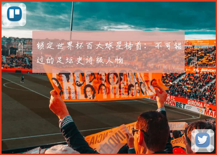 锁定世界杯百大球星榜首：不可错过的足坛史诗级人物