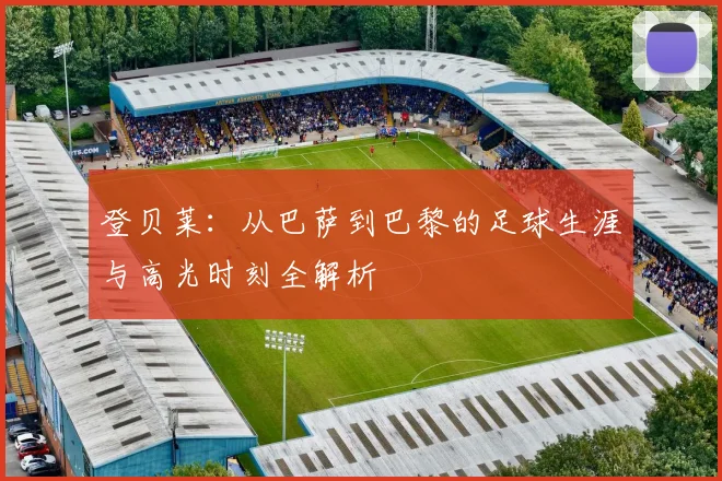 登贝莱:从巴萨到巴黎的足球生涯与高光时刻全解析