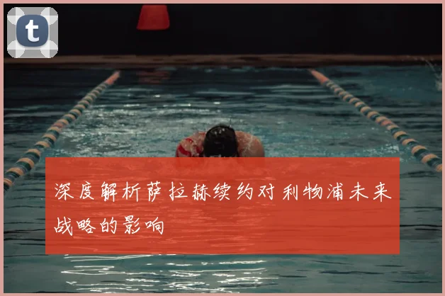 深度解析萨拉赫续约对利物浦未来战略的影响