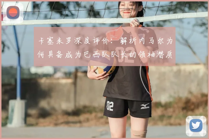 卡塞米罗深度评价:解析内马尔为何具备成为巴西队队长的领袖潜质