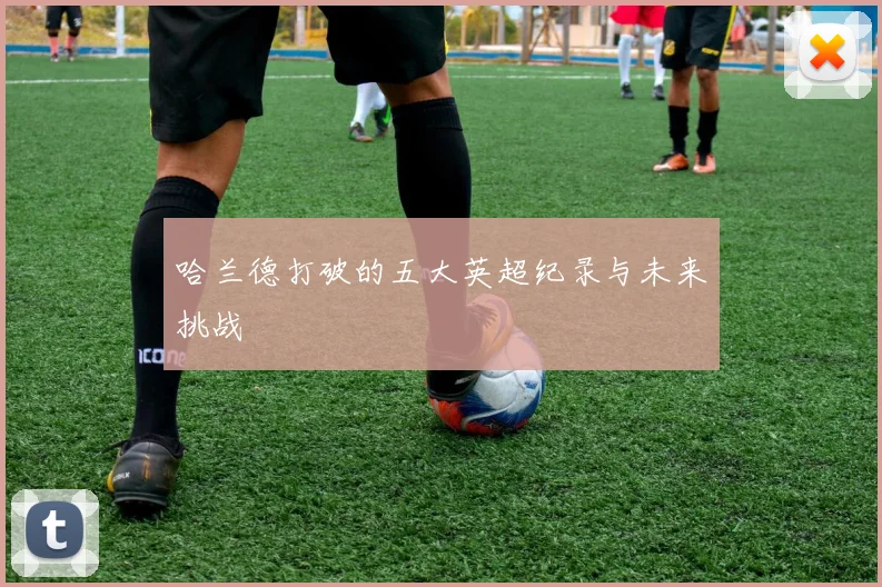 哈兰德打破的五大英超纪录与未来挑战