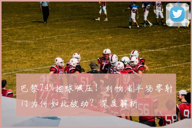 巴黎74%控球碾压!利物浦半场零射门为何如此被动?深度解析