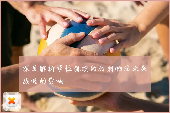 深度解析萨拉赫续约对利物浦未来战略的影响