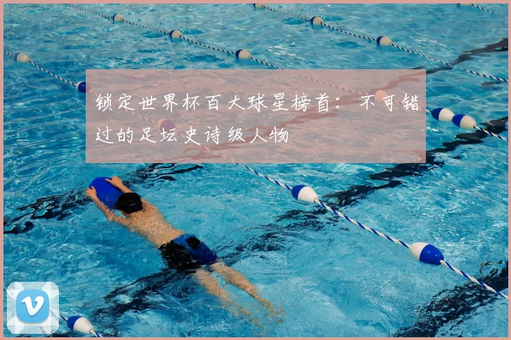 锁定世界杯百大球星榜首：不可错过的足坛史诗级人物