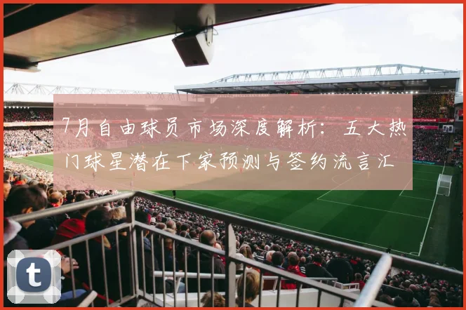 7月自由球员市场深度解析:五大热门球星潜在下家预测与签约流言汇总